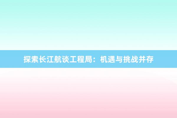 探索长江航谈工程局：机遇与挑战并存