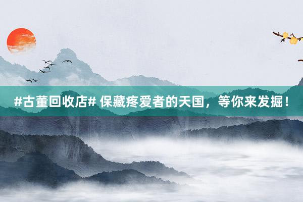 #古董回收店# 保藏疼爱者的天国，等你来发掘！