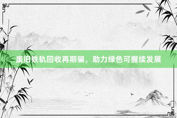 废旧铁轨回收再期骗，助力绿色可握续发展