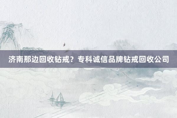 济南那边回收钻戒？专科诚信品牌钻戒回收公司