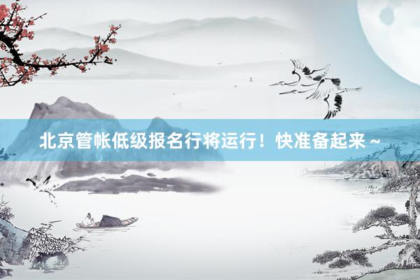 北京管帐低级报名行将运行！快准备起来～