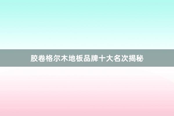 胶卷格尔木地板品牌十大名次揭秘