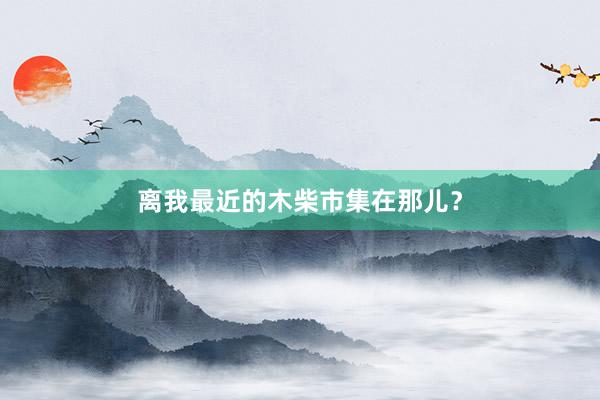 离我最近的木柴市集在那儿？