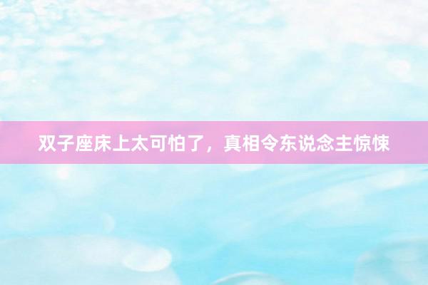 双子座床上太可怕了，真相令东说念主惊悚