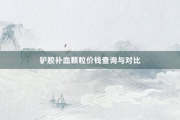 驴胶补血颗粒价钱查询与对比
