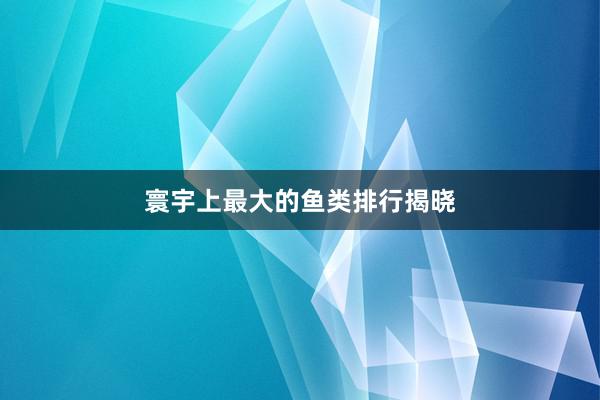 寰宇上最大的鱼类排行揭晓